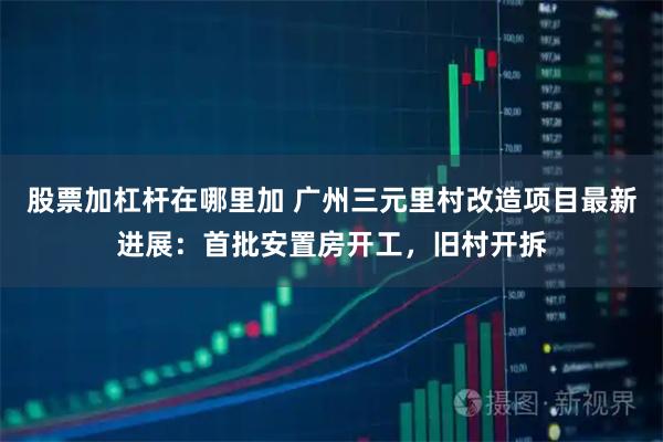 股票加杠杆在哪里加 广州三元里村改造项目最新进展：首批安置房开工，旧村开拆