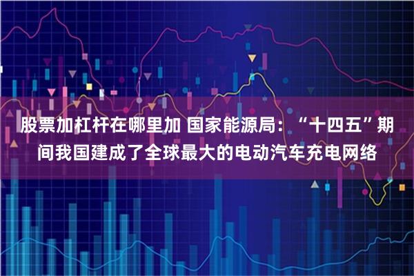 股票加杠杆在哪里加 国家能源局：“十四五”期间我国建成了全球最大的电动汽车充电网络