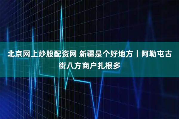 北京网上炒股配资网 新疆是个好地方丨阿勒屯古街八方商户扎根多