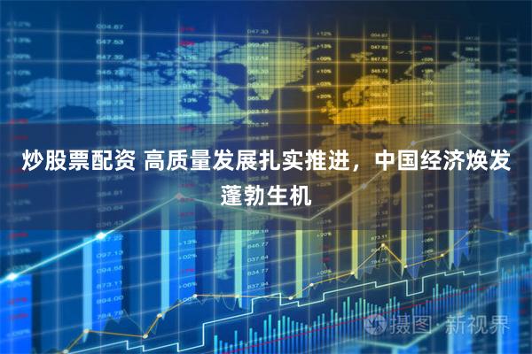 炒股票配资 高质量发展扎实推进，中国经济焕发蓬勃生机