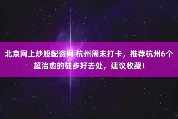 北京网上炒股配资网 杭州周末打卡，推荐杭州6个超治愈的徒步好去处，建议收藏！