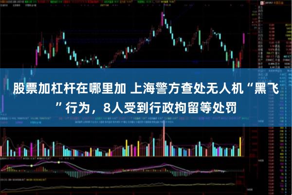股票加杠杆在哪里加 上海警方查处无人机“黑飞”行为，8人受到行政拘留等处罚