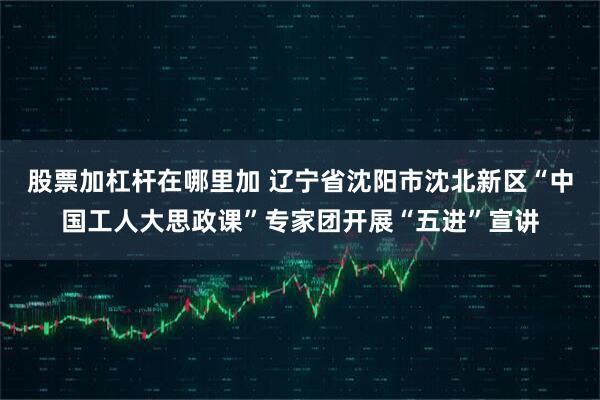 股票加杠杆在哪里加 辽宁省沈阳市沈北新区“中国工人大思政课”专家团开展“五进”宣讲