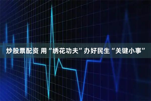 炒股票配资 用“绣花功夫”办好民生“关键小事”