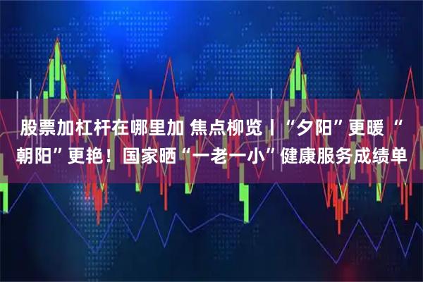 股票加杠杆在哪里加 焦点柳览丨“夕阳”更暖 “朝阳”更艳！国家晒“一老一小”健康服务成绩单