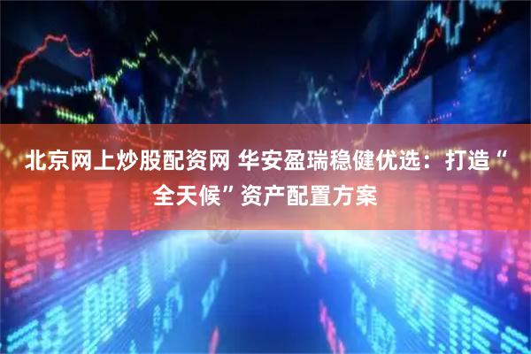 北京网上炒股配资网 华安盈瑞稳健优选：打造“全天候”资产配置方案