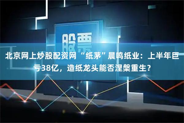 北京网上炒股配资网 “纸茅”晨鸣纸业：上半年巨亏38亿，造纸龙头能否涅槃重生？