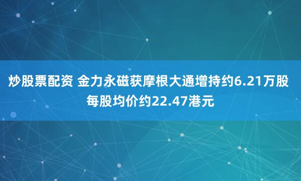 炒股票配资 金力永磁获摩根大通增持约6.21万股 每股均价约22.47港元