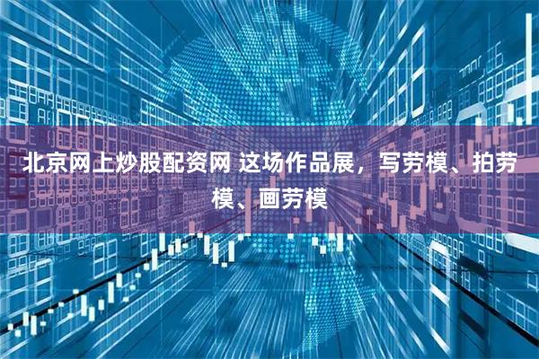 北京网上炒股配资网 这场作品展，写劳模、拍劳模、画劳模