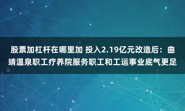 股票加杠杆在哪里加 投入2.19亿元改造后：曲靖温泉职工疗养院服务职工和工运事业底气更足