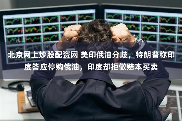 北京网上炒股配资网 美印俄油分歧，特朗普称印度答应停购俄油，印度却拒做赔本买卖