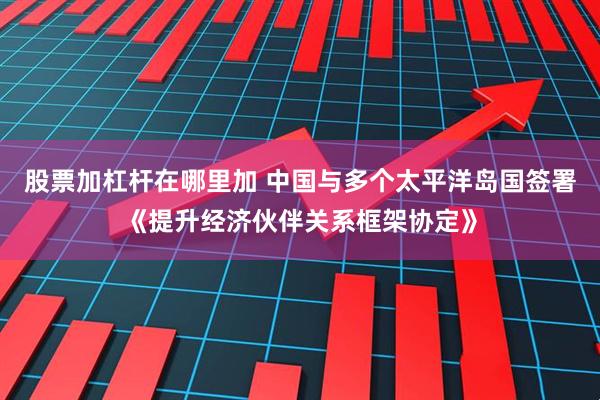 股票加杠杆在哪里加 中国与多个太平洋岛国签署《提升经济伙伴关系框架协定》
