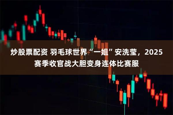 炒股票配资 羽毛球世界“一姐”安洗莹，2025赛季收官战大胆变身连体比赛服