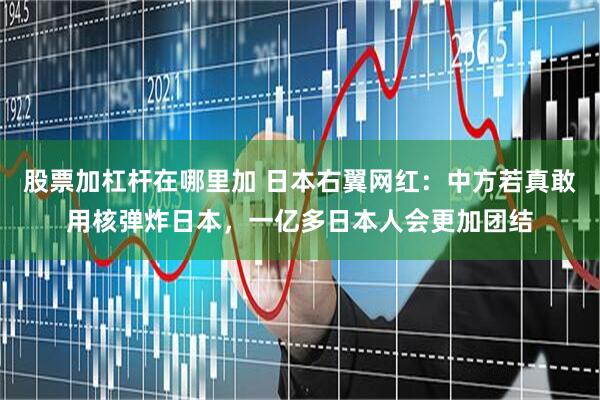 股票加杠杆在哪里加 日本右翼网红：中方若真敢用核弹炸日本，一亿多日本人会更加团结