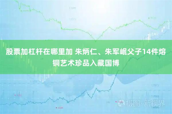 股票加杠杆在哪里加 朱炳仁、朱军岷父子14件熔铜艺术珍品入藏国博