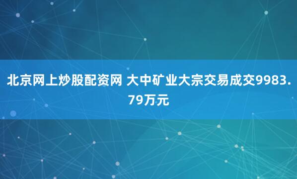 北京网上炒股配资网 大中矿业大宗交易成交9983.79万元