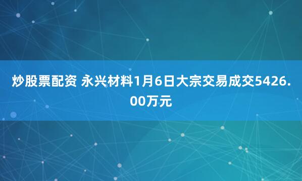 炒股票配资 永兴材料1月6日大宗交易成交5426.00万元
