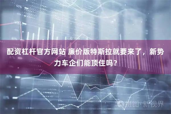 配资杠杆官方网站 廉价版特斯拉就要来了，新势力车企们能顶住吗？