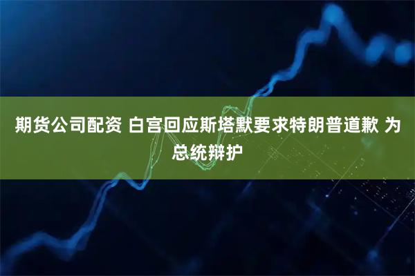 期货公司配资 白宫回应斯塔默要求特朗普道歉 为总统辩护