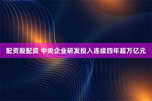 配资股配资 中央企业研发投入连续四年超万亿元