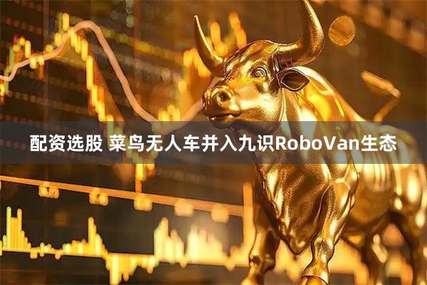 配资选股 菜鸟无人车并入九识RoboVan生态