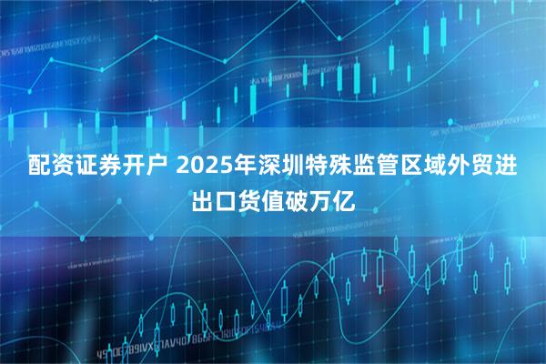 配资证券开户 2025年深圳特殊监管区域外贸进出口货值破万亿