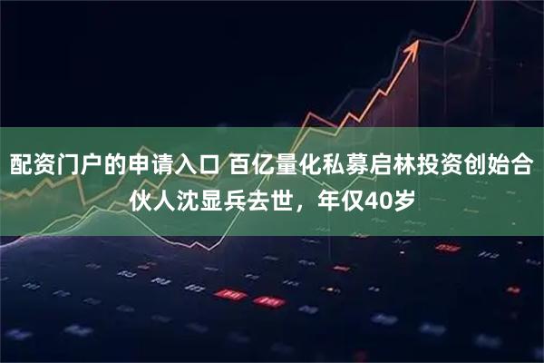 配资门户的申请入口 百亿量化私募启林投资创始合伙人沈显兵去世，年仅40岁