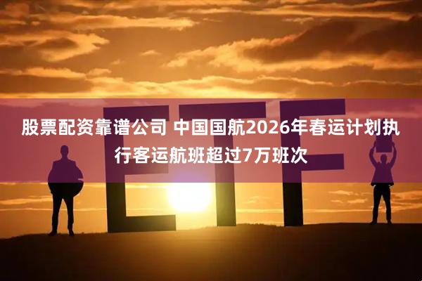 股票配资靠谱公司 中国国航2026年春运计划执行客运航班超过7万班次