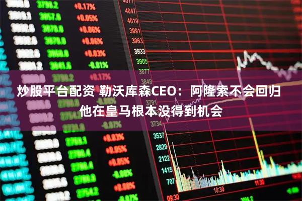 炒股平台配资 勒沃库森CEO：阿隆索不会回归 他在皇马根本没得到机会