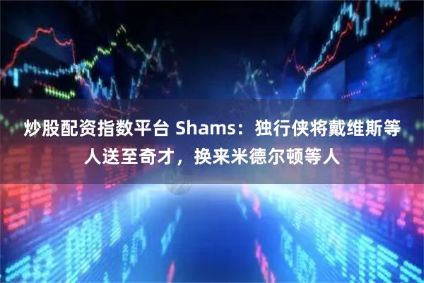 炒股配资指数平台 Shams：独行侠将戴维斯等人送至奇才，换来米德尔顿等人