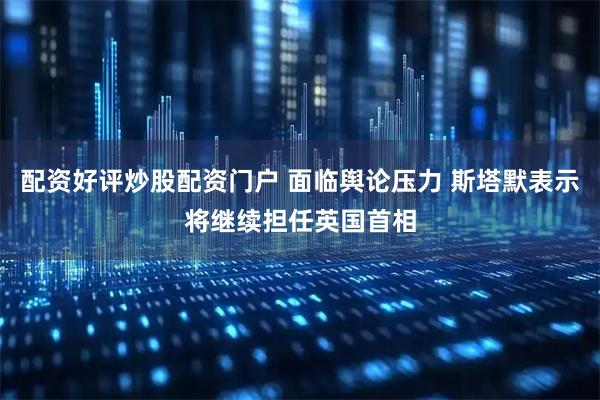 配资好评炒股配资门户 面临舆论压力 斯塔默表示将继续担任英国首相