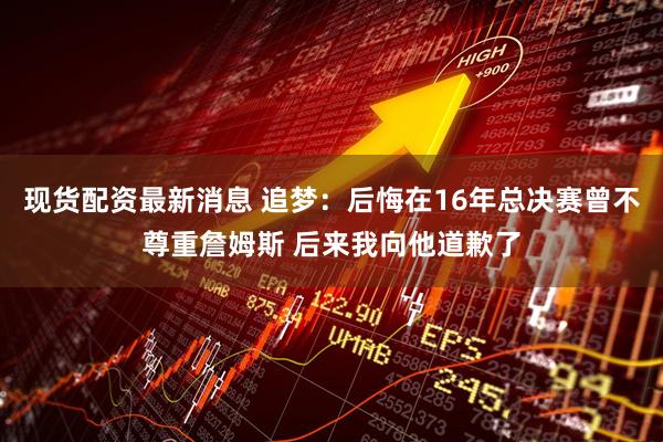 现货配资最新消息 追梦：后悔在16年总决赛曾不尊重詹姆斯 后来我向他道歉了