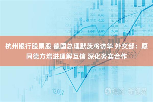 杭州银行股票股 德国总理默茨将访华 外交部：愿同德方增进理解互信 深化务实合作