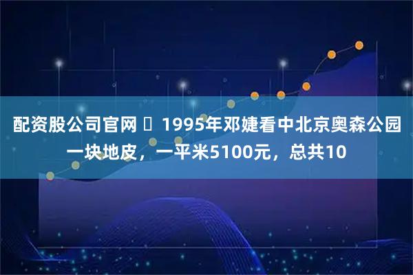配资股公司官网 ☁1995年邓婕看中北京奥森公园一块地皮，一平米5100元，总共10