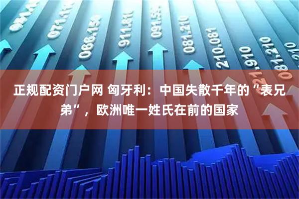 正规配资门户网 匈牙利：中国失散千年的“表兄弟”，欧洲唯一姓氏在前的国家