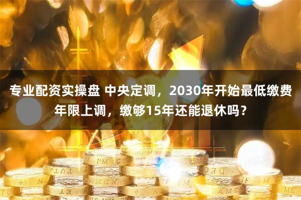 专业配资实操盘 中央定调，2030年开始最低缴费年限上调，缴够15年还能退休吗？