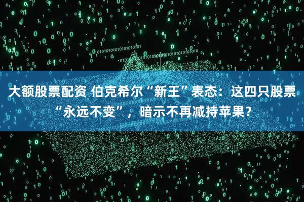 大额股票配资 伯克希尔“新王”表态：这四只股票“永远不变”，暗示不再减持苹果？