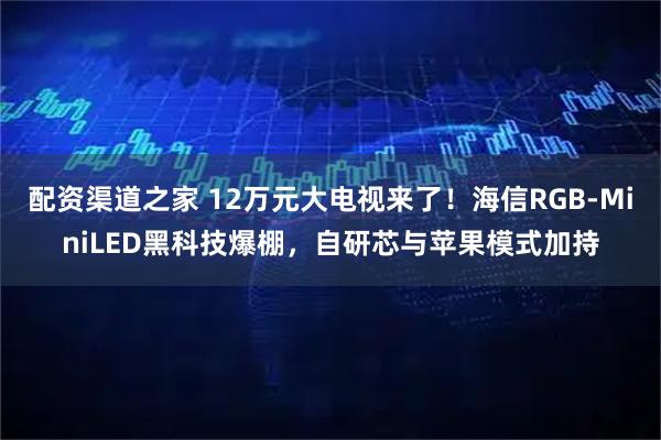 配资渠道之家 12万元大电视来了！海信RGB-MiniLED黑科技爆棚，自研芯与苹果模式加持
