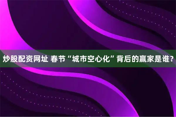炒股配资网址 春节“城市空心化”背后的赢家是谁？