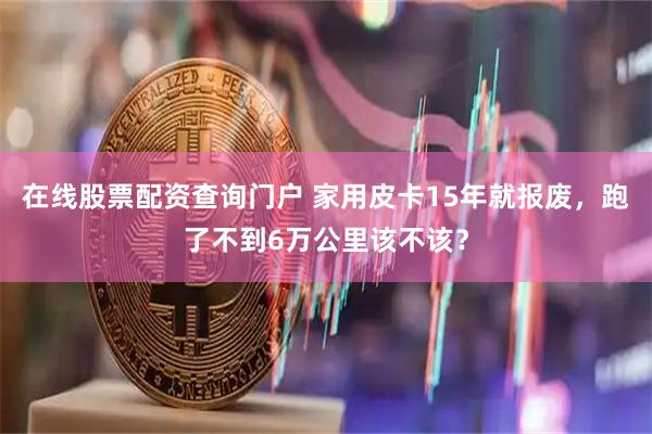 在线股票配资查询门户 家用皮卡15年就报废,跑了不到6万公里该不该?