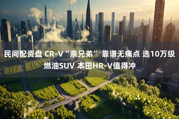 民间配资盘 CR-V“亲兄弟” 靠谱无痛点 选10万级燃油SUV 本田HR-V值得冲