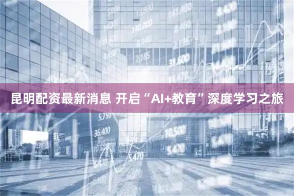昆明配资最新消息 开启“AI+教育”深度学习之旅