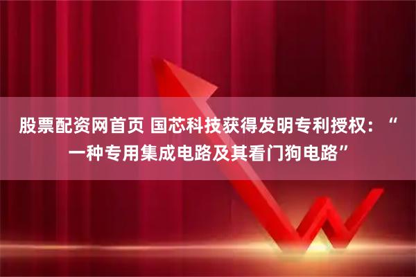 股票配资网首页 国芯科技获得发明专利授权:“一种专用集成电路及其看门狗电路”