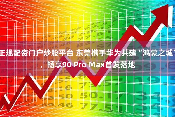 正规配资门户炒股平台 东莞携手华为共建“鸿蒙之城”，畅享90 Pro Max首发落地