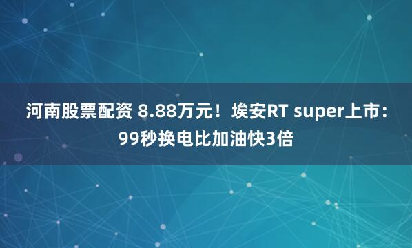 河南股票配资 8.88万元！埃安RT super上市：99秒换电比加油快3倍