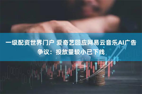 一级配资世界门户 爱奇艺回应网易云音乐AI广告争议：投放量较小已下线