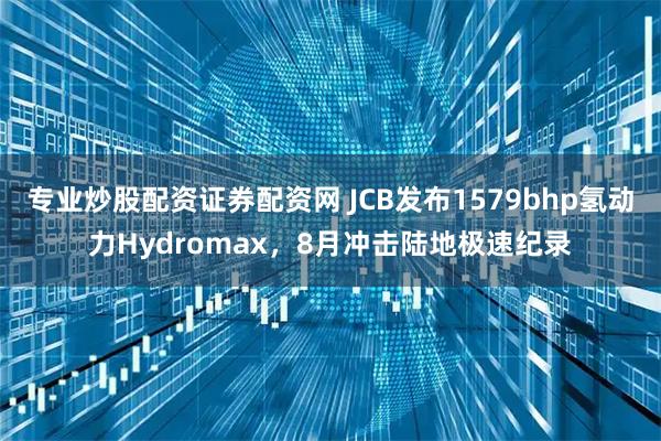 专业炒股配资证券配资网 JCB发布1579bhp氢动力Hydromax，8月冲击陆地极速纪录