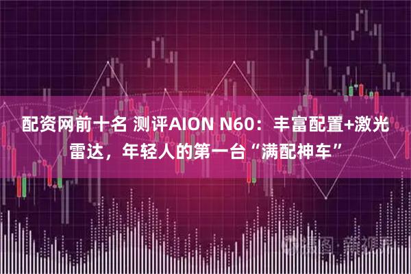 配资网前十名 测评AION N60：丰富配置+激光雷达，年轻人的第一台“满配神车”