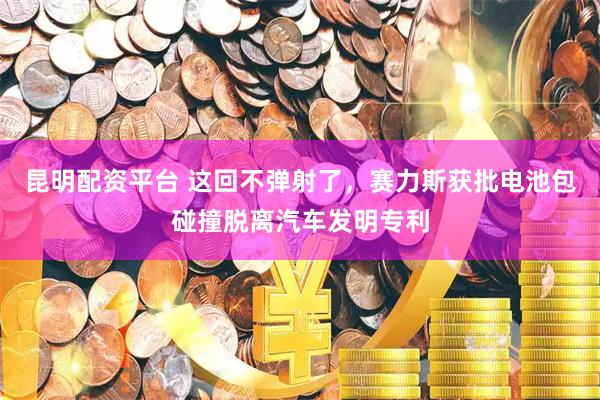昆明配资平台 这回不弹射了，赛力斯获批电池包碰撞脱离汽车发明专利