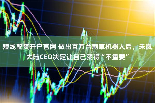 短线配资开户官网 做出百万台割草机器人后，未岚大陆CEO决定让自己变得“不重要”